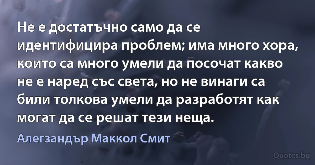 Не е достатъчно само да се идентифицира проблем; има много хора, които са много умели да посочат какво не е наред със света, но не винаги са били толкова умели да разработят как могат да се решат тези неща. (Алегзандър Маккол Смит)