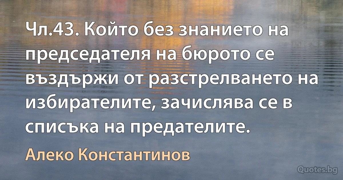 Чл.43. Който без знанието на председателя на бюрото се въздържи от разстрелването на избирателите, зачислява се в списъка на предателите. (Алеко Константинов)