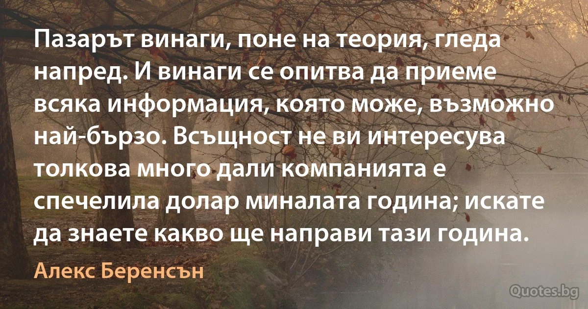 Пазарът винаги, поне на теория, гледа напред. И винаги се опитва да приеме всяка информация, която може, възможно най-бързо. Всъщност не ви интересува толкова много дали компанията е спечелила долар миналата година; искате да знаете какво ще направи тази година. (Алекс Беренсън)