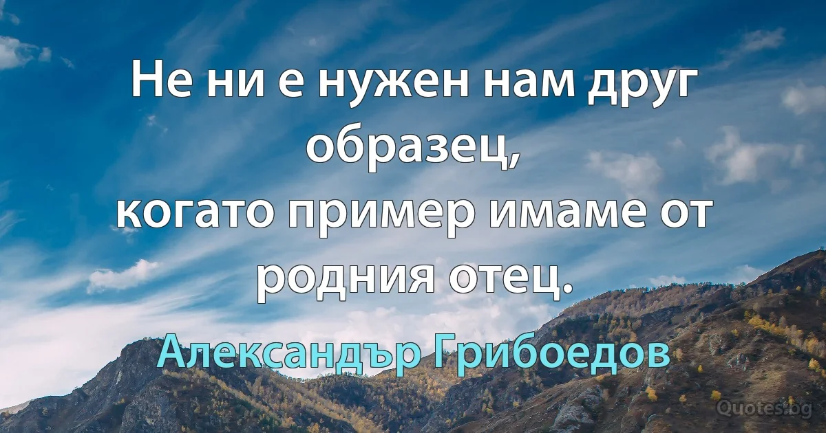 Не ни е нужен нам друг образец,
когато пример имаме от родния отец. (Александър Грибоедов)