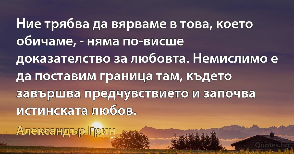 Ние трябва да вярваме в това, което обичаме, - няма по-висше доказателство за любовта. Немислимо е да поставим граница там, където завършва предчувствието и започва истинската любов. (Александър Грин)