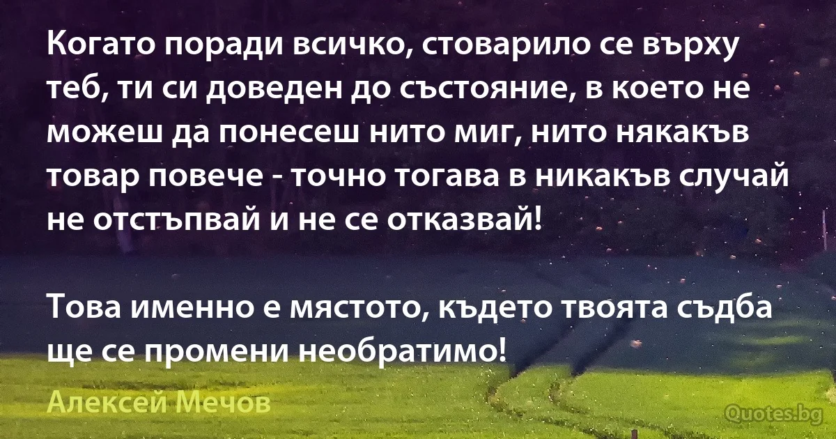 Когато поради всичко, стоварило се върху теб, ти си доведен до състояние, в което не можеш да понесеш нито миг, нито някакъв товар повече - точно тогава в никакъв случай не отстъпвай и не се отказвай!

Това именно е мястото, където твоята съдба ще се промени необратимо! (Алексей Мечов)