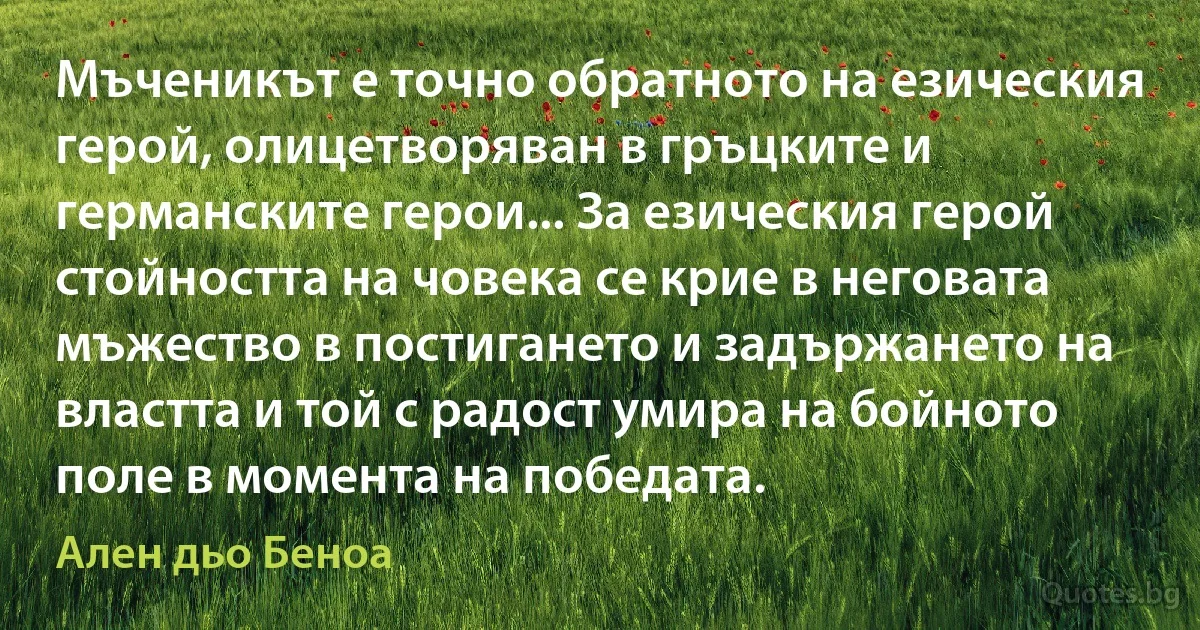 Мъченикът е точно обратното на езическия герой, олицетворяван в гръцките и германските герои... За езическия герой стойността на човека се крие в неговата мъжество в постигането и задържането на властта и той с радост умира на бойното поле в момента на победата. (Ален дьо Беноа)