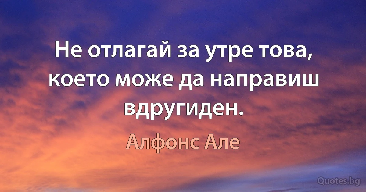 Не отлагай за утре това, което може да направиш вдругиден. (Алфонс Але)