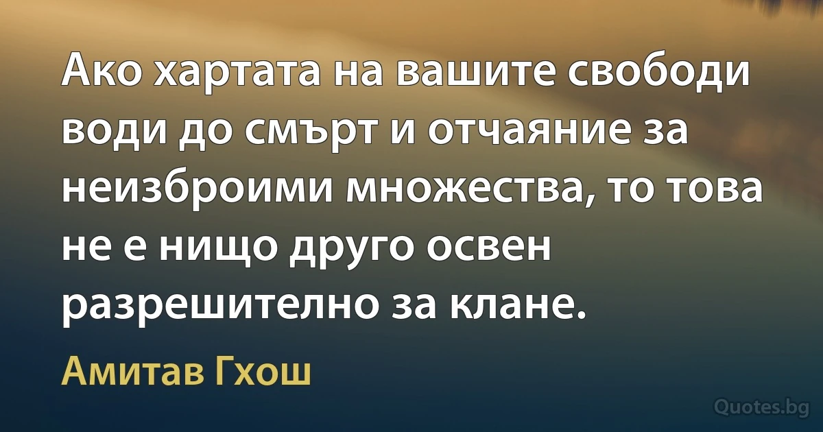 Ако хартата на вашите свободи води до смърт и отчаяние за неизброими множества, то това не е нищо друго освен разрешително за клане. (Амитав Гхош)