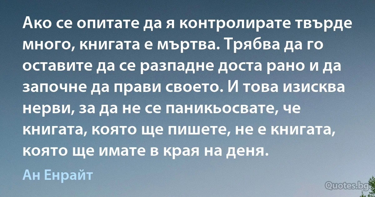 Ако се опитате да я контролирате твърде много, книгата е мъртва. Трябва да го оставите да се разпадне доста рано и да започне да прави своето. И това изисква нерви, за да не се паникьосвате, че книгата, която ще пишете, не е книгата, която ще имате в края на деня. (Ан Енрайт)