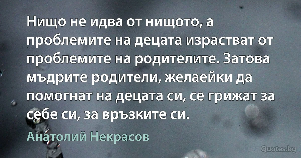 Нищо не идва от нищото, а проблемите на децата израстват от проблемите на родителите. Затова мъдрите родители, желаейки да помогнат на децата си, се грижат за себе си, за връзките си. (Анатолий Некрасов)