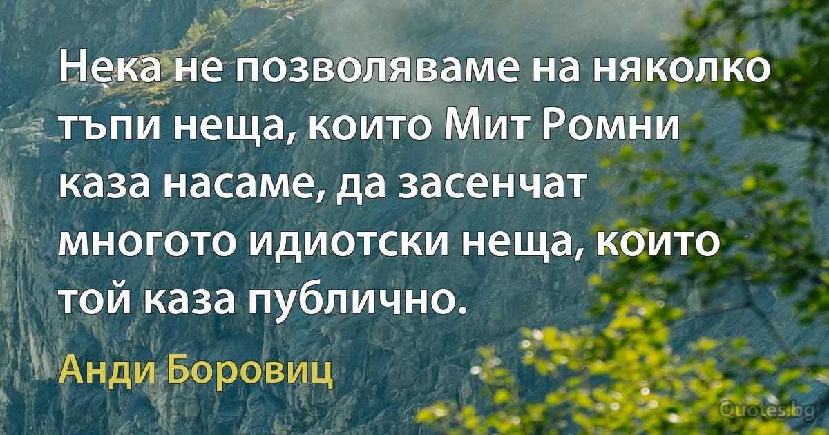 Нека не позволяваме на няколко тъпи неща, които Мит Ромни каза насаме, да засенчат многото идиотски неща, които той каза публично. (Анди Боровиц)