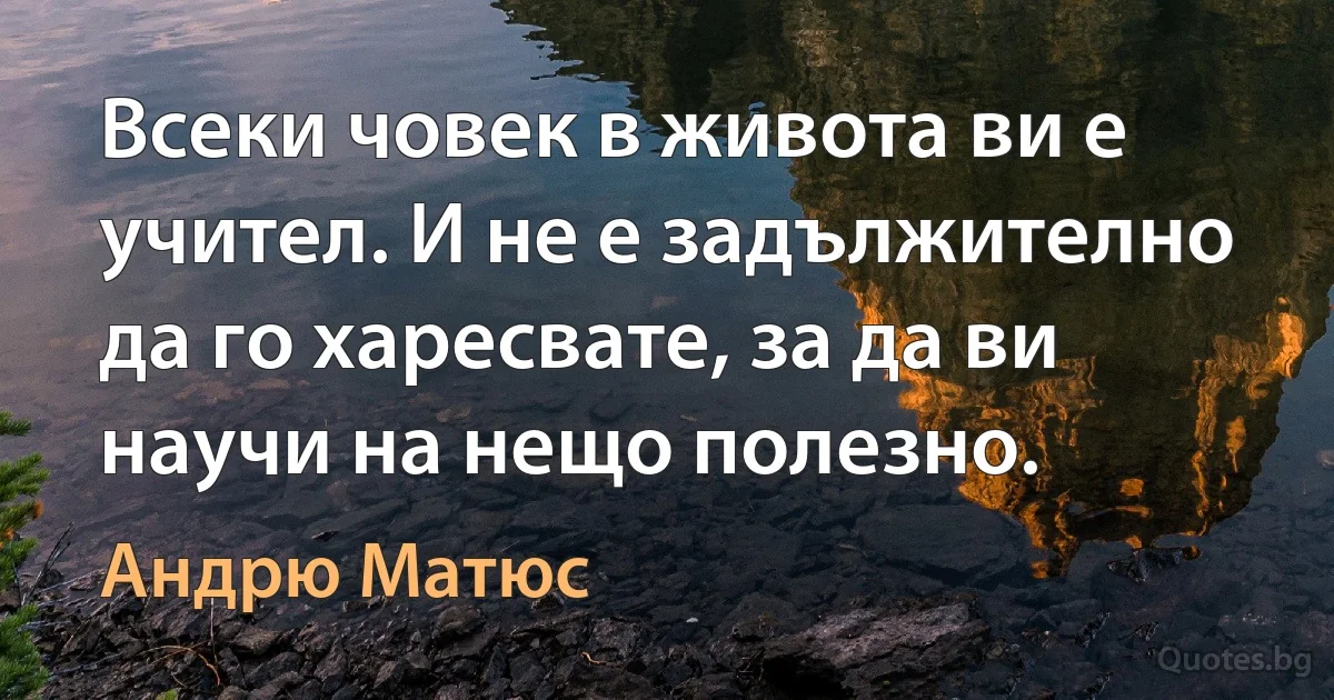 Всеки човек в живота ви е учител. И не е задължително да го харесвате, за да ви научи на нещо полезно. (Андрю Матюс)