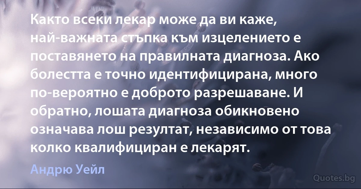 Както всеки лекар може да ви каже, най-важната стъпка към изцелението е поставянето на правилната диагноза. Ако болестта е точно идентифицирана, много по-вероятно е доброто разрешаване. И обратно, лошата диагноза обикновено означава лош резултат, независимо от това колко квалифициран е лекарят. (Андрю Уейл)