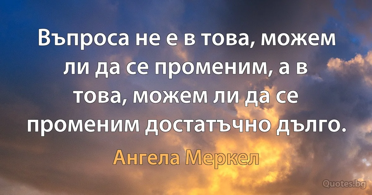 Въпроса не е в това, можем ли да се променим, а в това, можем ли да се променим достатъчно дълго. (Ангела Меркел)