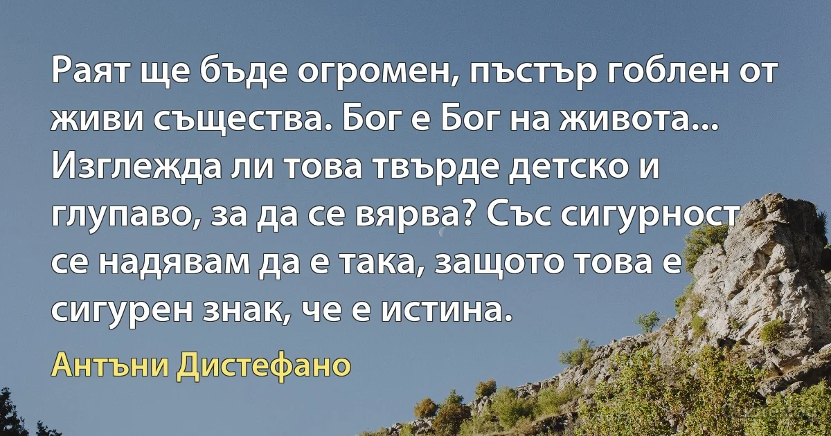 Раят ще бъде огромен, пъстър гоблен от живи същества. Бог е Бог на живота... Изглежда ли това твърде детско и глупаво, за да се вярва? Със сигурност се надявам да е така, защото това е сигурен знак, че е истина. (Антъни Дистефано)