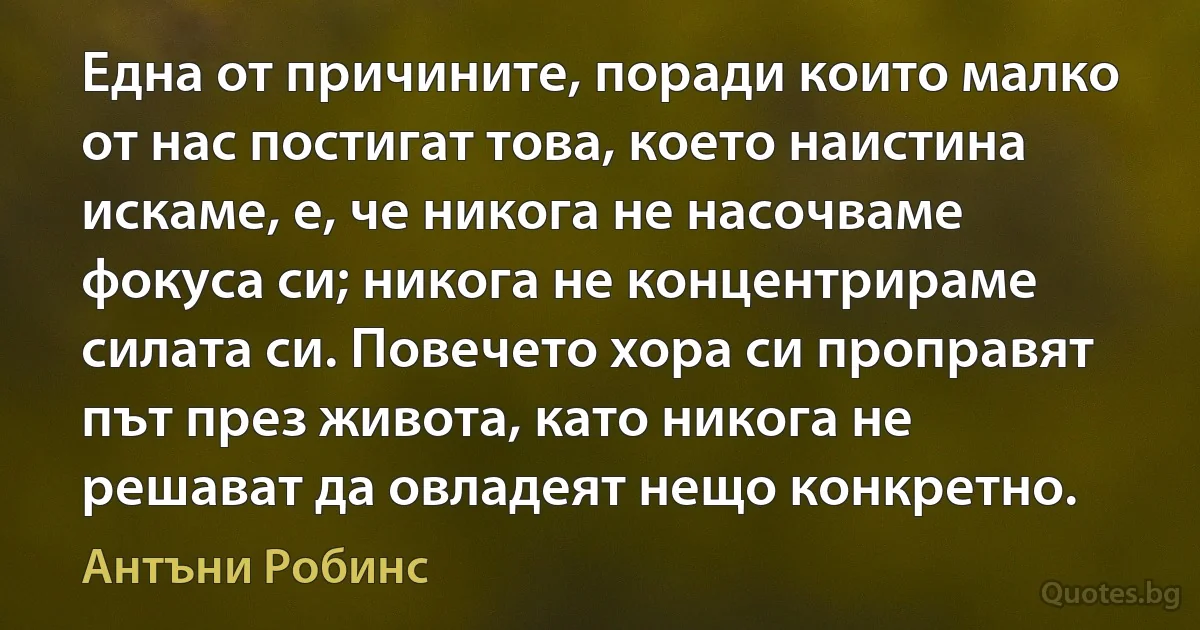 Една от причините, поради които малко от нас постигат това, което наистина искаме, е, че никога не насочваме фокуса си; никога не концентрираме силата си. Повечето хора си проправят път през живота, като никога не решават да овладеят нещо конкретно. (Антъни Робинс)