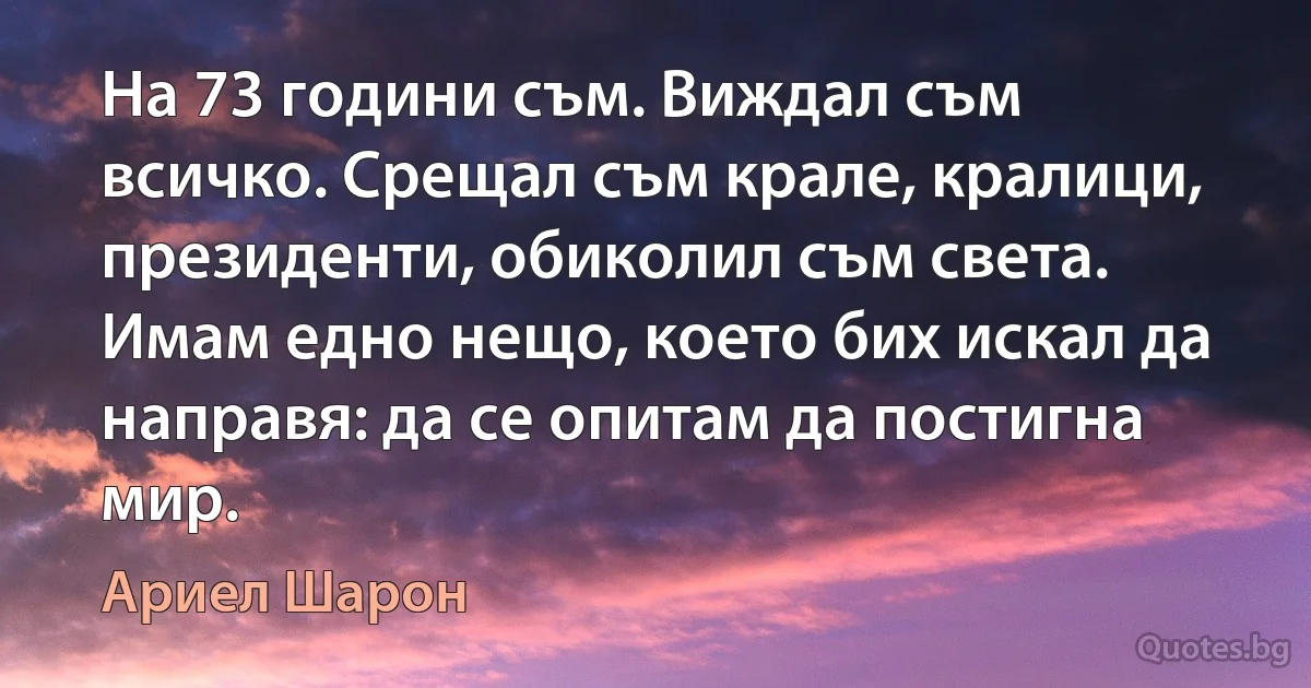 На 73 години съм. Виждал съм всичко. Срещал съм крале, кралици, президенти, обиколил съм света. Имам едно нещо, което бих искал да направя: да се опитам да постигна мир. (Ариел Шарон)