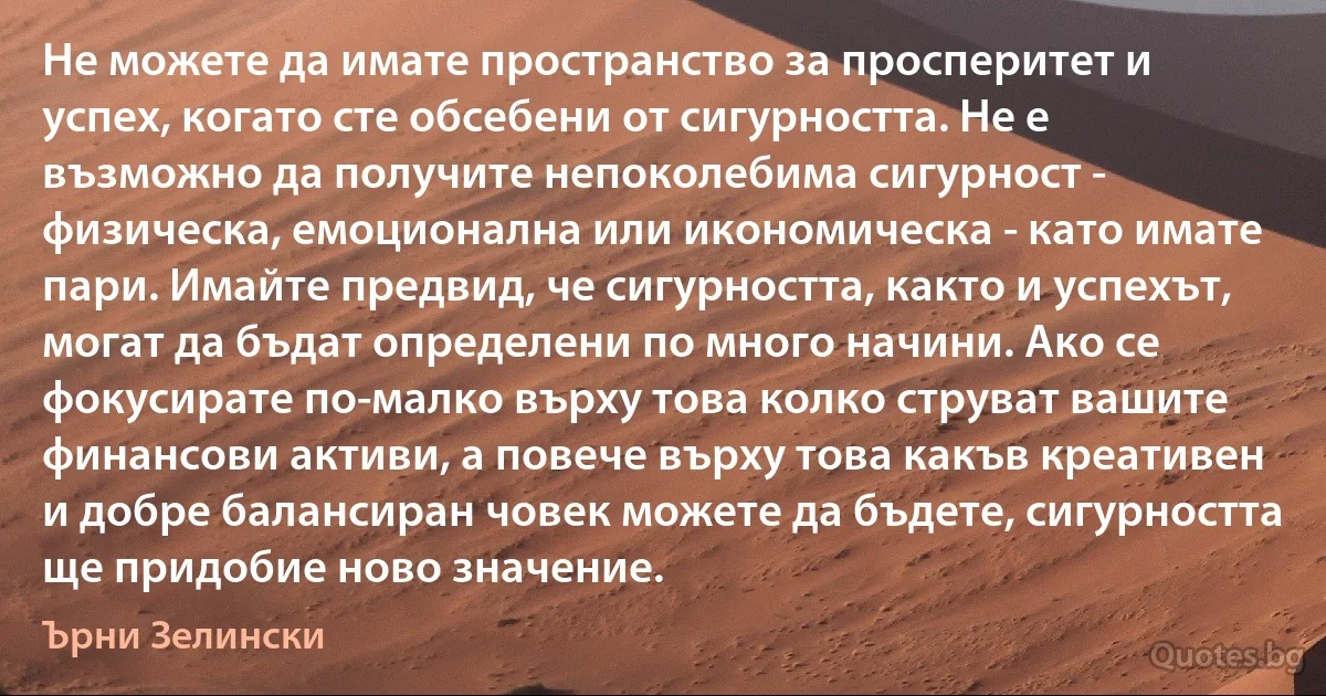 Не можете да имате пространство за просперитет и успех, когато сте обсебени от сигурността. Не е възможно да получите непоколебима сигурност - физическа, емоционална или икономическа - като имате пари. Имайте предвид, че сигурността, както и успехът, могат да бъдат определени по много начини. Ако се фокусирате по-малко върху това колко струват вашите финансови активи, а повече върху това какъв креативен и добре балансиран човек можете да бъдете, сигурността ще придобие ново значение. (Ърни Зелински)