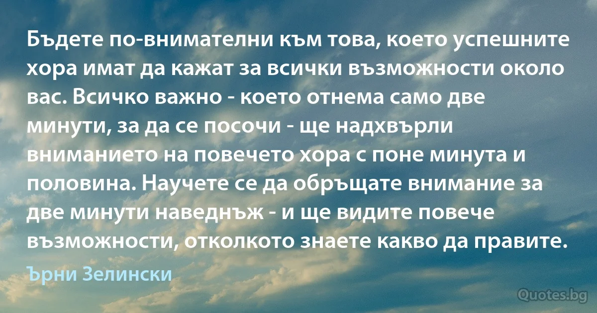 Бъдете по-внимателни към това, което успешните хора имат да кажат за всички възможности около вас. Всичко важно - което отнема само две минути, за да се посочи - ще надхвърли вниманието на повечето хора с поне минута и половина. Научете се да обръщате внимание за две минути наведнъж - и ще видите повече възможности, отколкото знаете какво да правите. (Ърни Зелински)