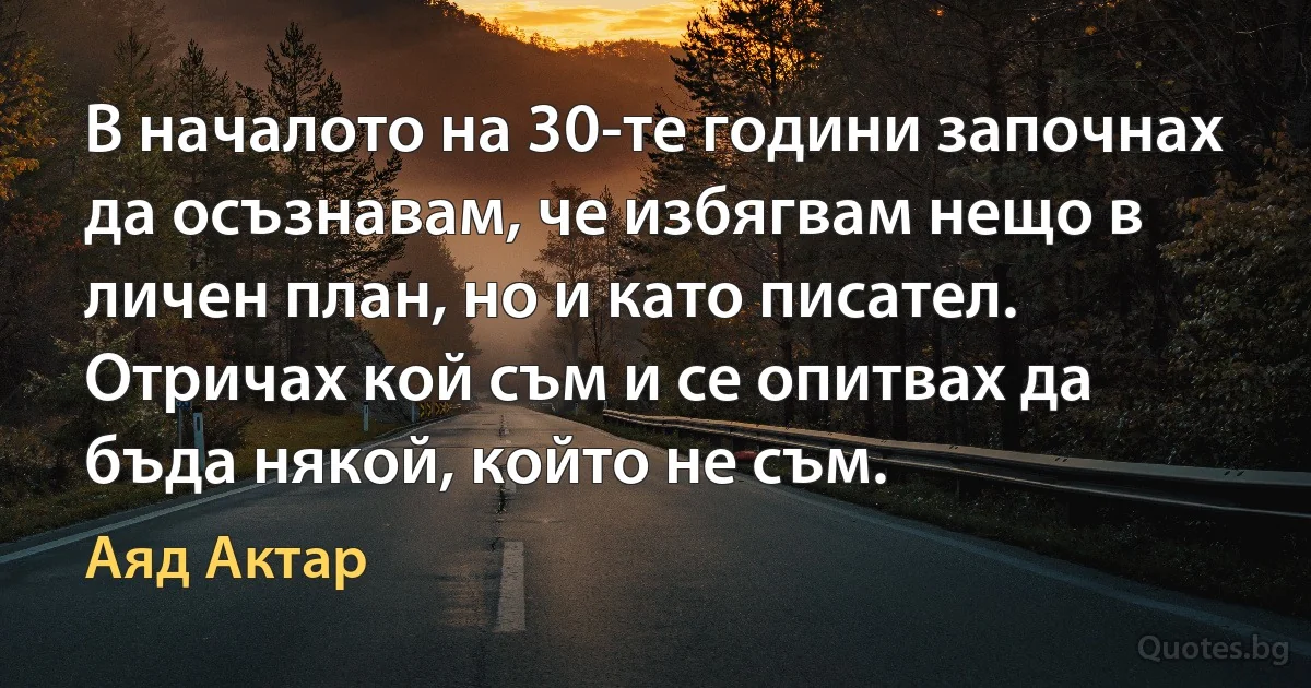 В началото на 30-те години започнах да осъзнавам, че избягвам нещо в личен план, но и като писател. Отричах кой съм и се опитвах да бъда някой, който не съм. (Аяд Актар)