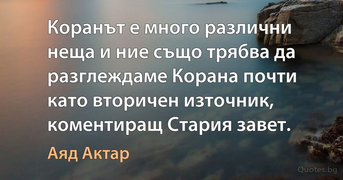 Коранът е много различни неща и ние също трябва да разглеждаме Корана почти като вторичен източник, коментиращ Стария завет. (Аяд Актар)