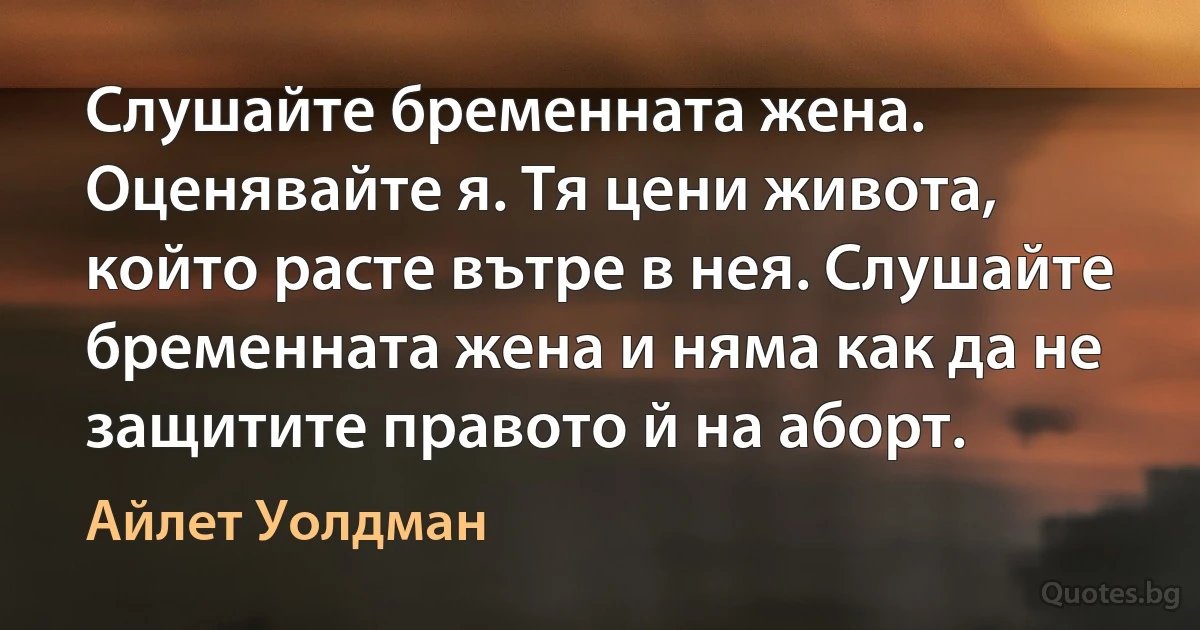 Слушайте бременната жена. Оценявайте я. Тя цени живота, който расте вътре в нея. Слушайте бременната жена и няма как да не защитите правото й на аборт. (Айлет Уолдман)