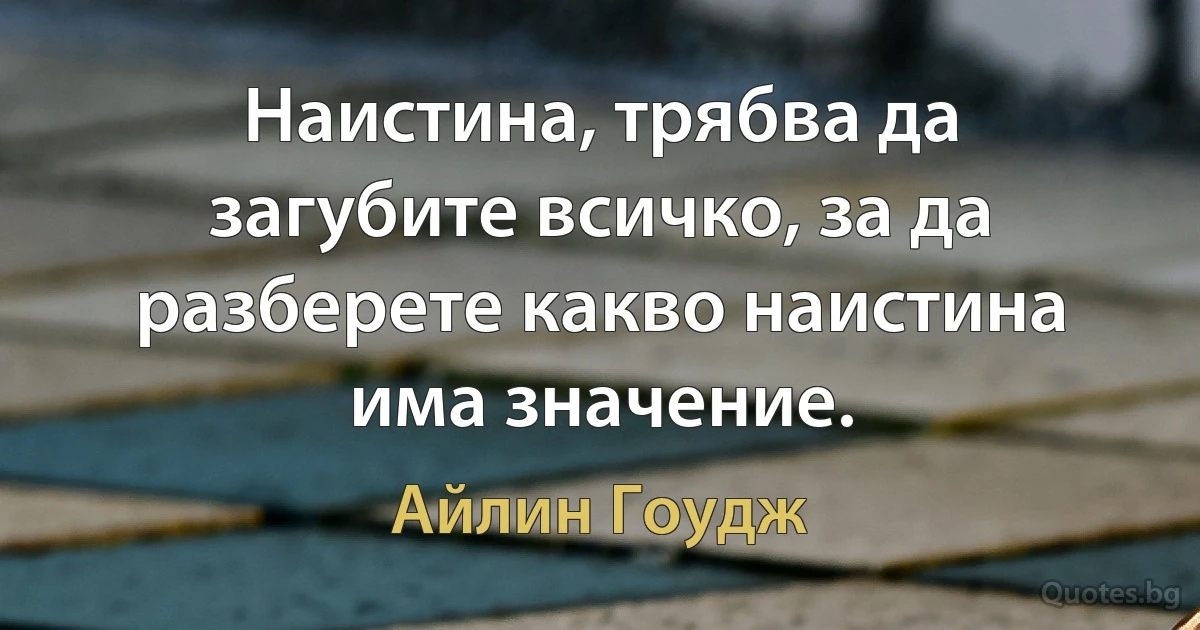 Наистина, трябва да загубите всичко, за да разберете какво наистина има значение. (Айлин Гоудж)