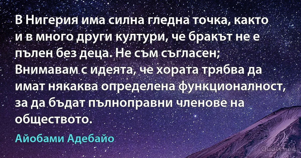 В Нигерия има силна гледна точка, както и в много други култури, че бракът не е пълен без деца. Не съм съгласен; Внимавам с идеята, че хората трябва да имат някаква определена функционалност, за да бъдат пълноправни членове на обществото. (Айобами Адебайо)