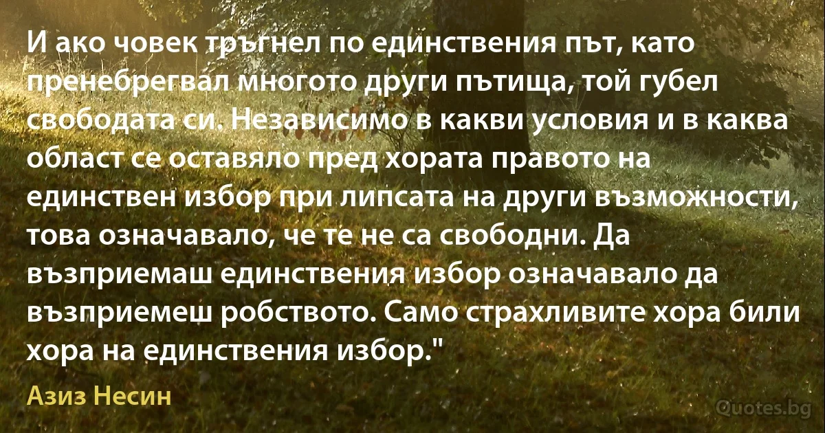 И ако човек тръгнел по единствения път, като пренебрегвал многото други пътища, той губел свободата си. Независимо в какви условия и в каква област се оставяло пред хората правото на единствен избор при липсата на други възможности, това означавало, че те не са свободни. Да възприемаш единствения избор означавало да възприемеш робството. Само страхливите хора били хора на единствения избор." (Азиз Несин)