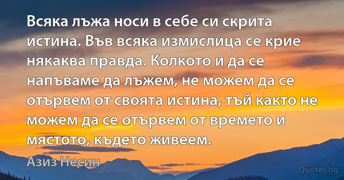 Всяка лъжа носи в себе си скрита истина. Във всяка измислица се крие някаква правда. Колкото и да се напъваме да лъжем, не можем да се отървем от своята истина, тъй както не можем да се отървем от времето и мястото, където живеем. (Азиз Несин)