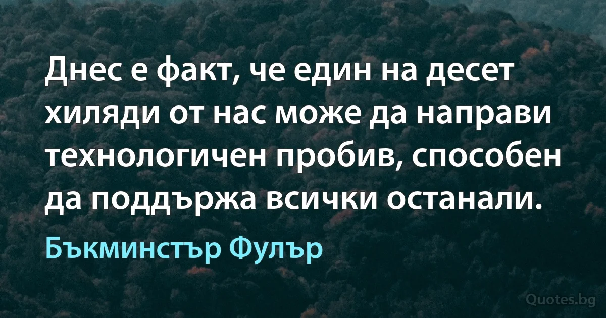 Днес е факт, че един на десет хиляди от нас може да направи технологичен пробив, способен да поддържа всички останали. (Бъкминстър Фулър)