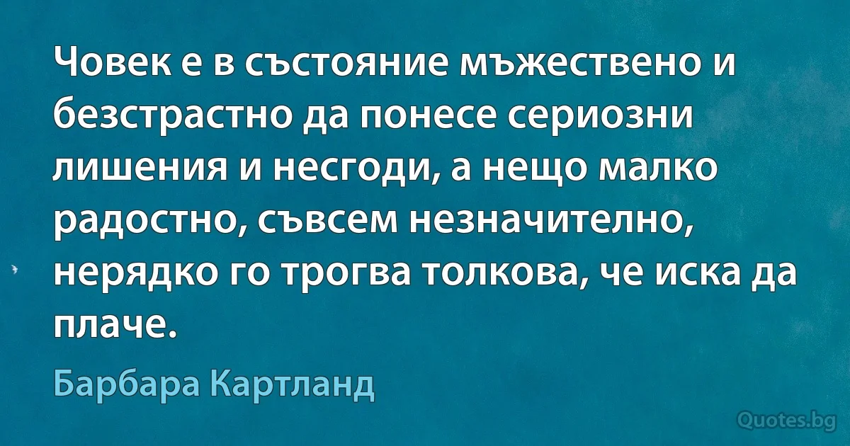 Човек е в състояние мъжествено и безстрастно да понесе сериозни лишения и несгоди, а нещо малко радостно, съвсем незначително, нерядко го трогва толкова, че иска да плаче. (Барбара Картланд)