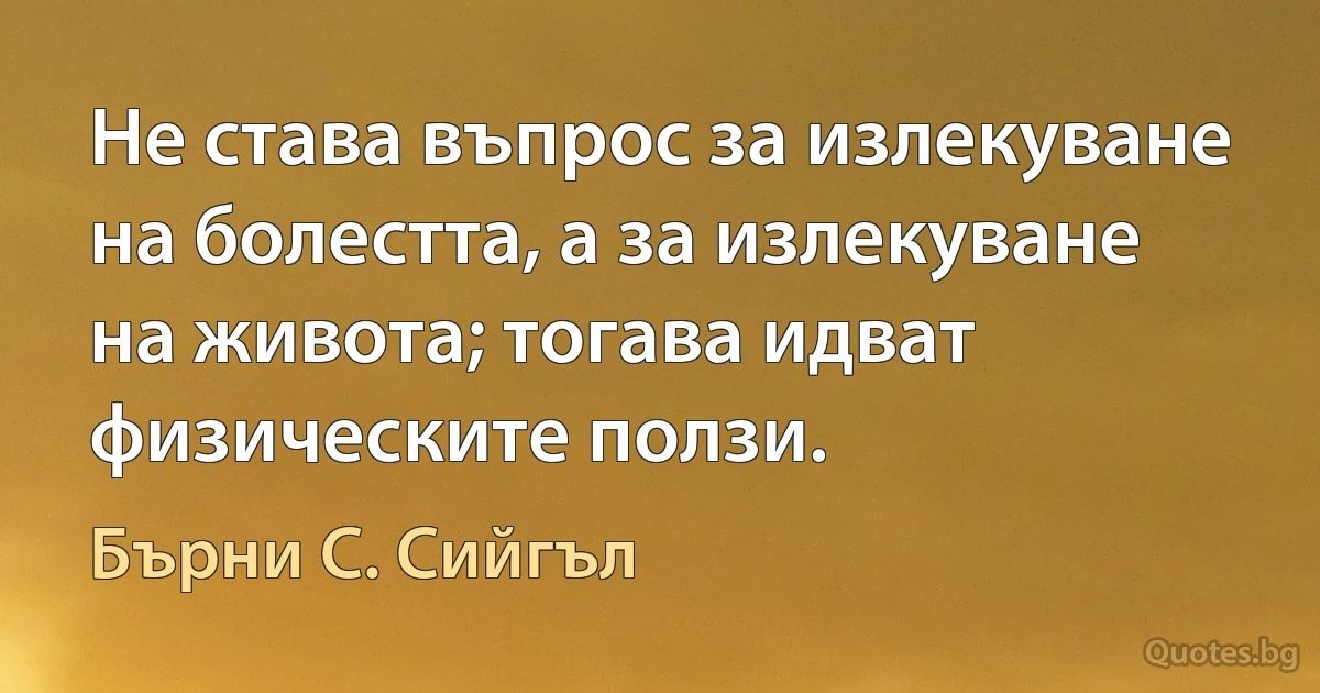 Не става въпрос за излекуване на болестта, а за излекуване на живота; тогава идват физическите ползи. (Бърни С. Сийгъл)