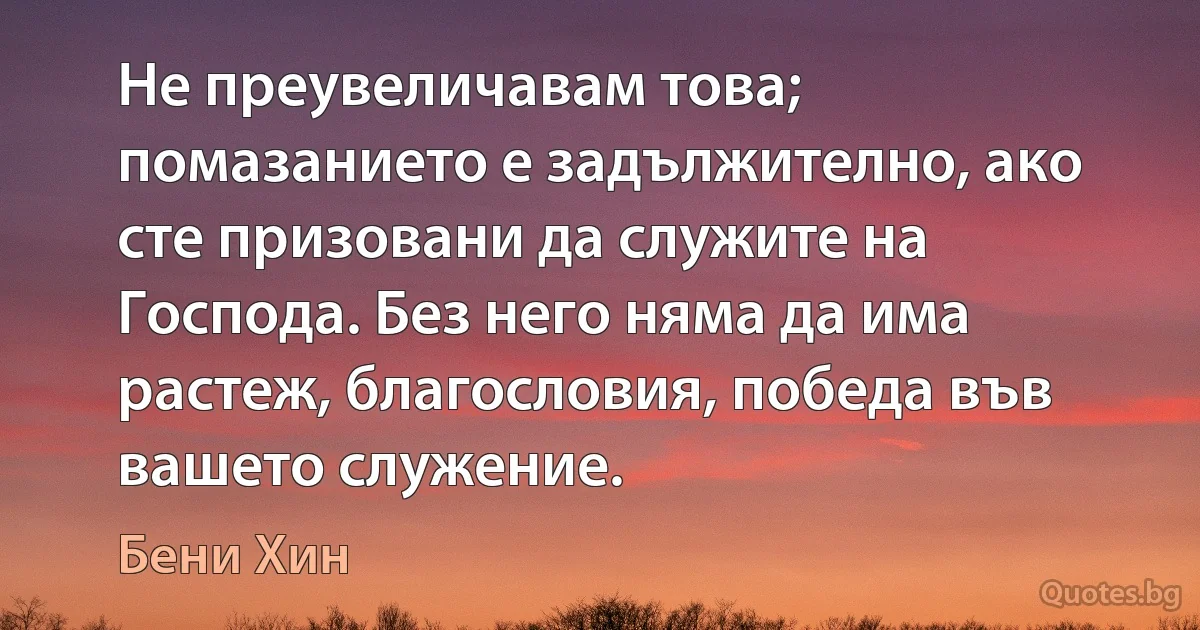 Не преувеличавам това; помазанието е задължително, ако сте призовани да служите на Господа. Без него няма да има растеж, благословия, победа във вашето служение. (Бени Хин)