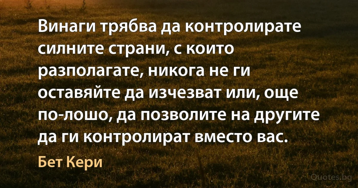 Винаги трябва да контролирате силните страни, с които разполагате, никога не ги оставяйте да изчезват или, още по-лошо, да позволите на другите да ги контролират вместо вас. (Бет Кери)