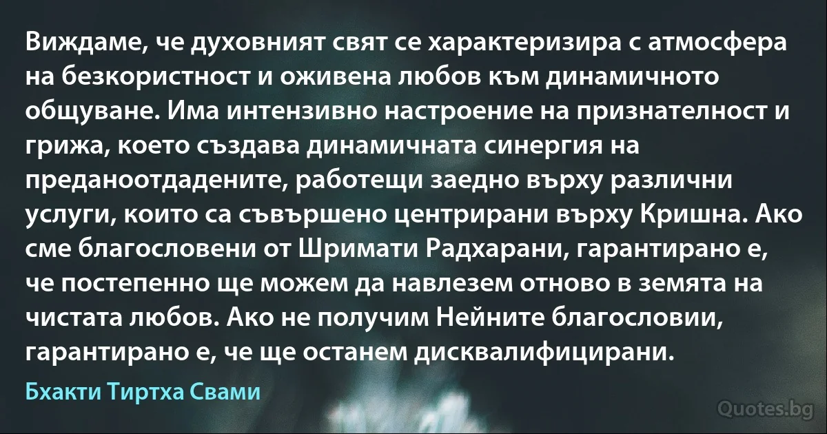 Виждаме, че духовният свят се характеризира с атмосфера на безкористност и оживена любов към динамичното общуване. Има интензивно настроение на признателност и грижа, което създава динамичната синергия на преданоотдадените, работещи заедно върху различни услуги, които са съвършено центрирани върху Кришна. Ако сме благословени от Шримати Радхарани, гарантирано е, че постепенно ще можем да навлезем отново в земята на чистата любов. Ако не получим Нейните благословии, гарантирано е, че ще останем дисквалифицирани. (Бхакти Тиртха Свами)