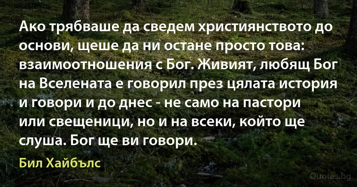 Ако трябваше да сведем християнството до основи, щеше да ни остане просто това: взаимоотношения с Бог. Живият, любящ Бог на Вселената е говорил през цялата история и говори и до днес - не само на пастори или свещеници, но и на всеки, който ще слуша. Бог ще ви говори. (Бил Хайбълс)