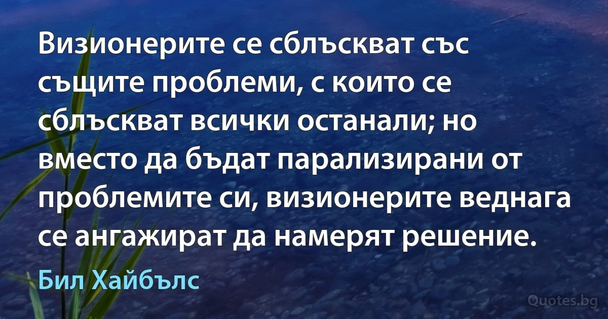 Визионерите се сблъскват със същите проблеми, с които се сблъскват всички останали; но вместо да бъдат парализирани от проблемите си, визионерите веднага се ангажират да намерят решение. (Бил Хайбълс)