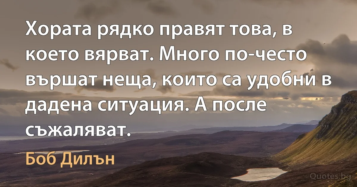 Хората рядко правят това, в което вярват. Много по-често вършат неща, които са удобни в дадена ситуация. А после съжаляват. (Боб Дилън)