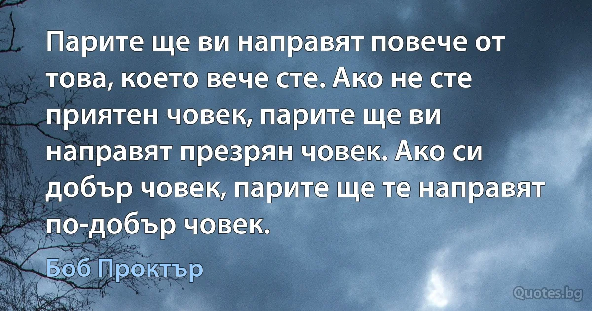 Парите ще ви направят повече от това, което вече сте. Ако не сте приятен човек, парите ще ви направят презрян човек. Ако си добър човек, парите ще те направят по-добър човек. (Боб Проктър)