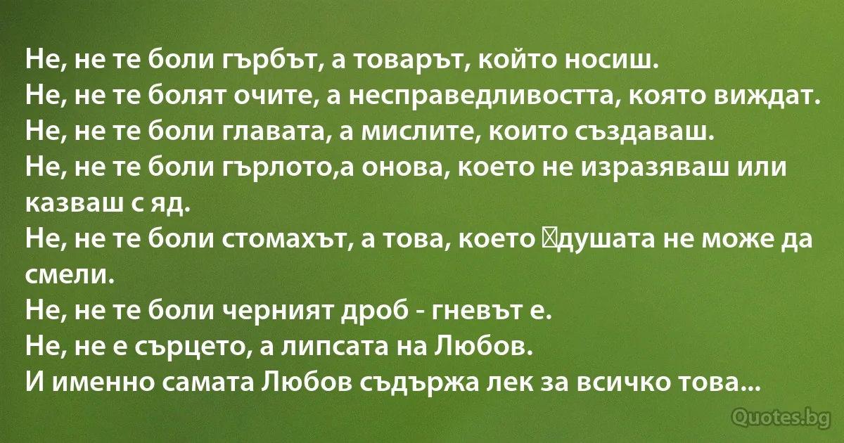 Не, не те боли гърбът, а товарът, който носиш.
Не, не те болят очите, а несправедливостта, която виждат. 
Не, не те боли главата, а мислите, които създаваш. 
Не, не те боли гърлото,а онова, което не изразяваш или казваш с яд. 
Не, не те боли стомахът, а това, което душата не може да смели.
Не, не те боли черният дроб - гневът е. 
Не, не е сърцето, а липсата на Любов.
И именно самата Любов съдържа лек за всичко това... (INZ BG)