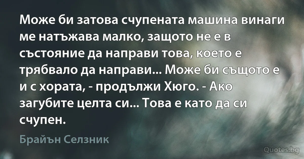 Може би затова счупената машина винаги ме натъжава малко, защото не е в състояние да направи това, което е трябвало да направи... Може би същото е и с хората, - продължи Хюго. - Ако загубите целта си... Това е като да си счупен. (Брайън Селзник)