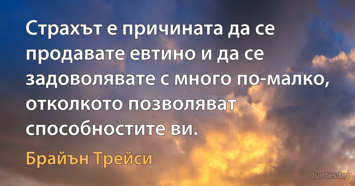 Страхът е причината да се продавате евтино и да се задоволявате с много по-малко, отколкото позволяват способностите ви. (Брайън Трейси)