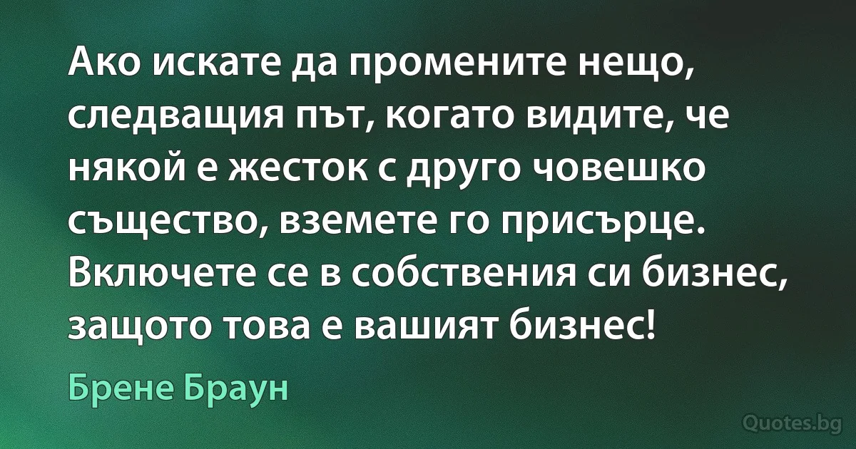 Ако искате да промените нещо, следващия път, когато видите, че някой е жесток с друго човешко същество, вземете го присърце. Включете се в собствения си бизнес, защото това е вашият бизнес! (Брене Браун)