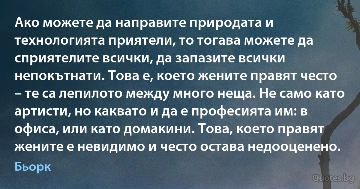 Ако можете да направите природата и технологията приятели, то тогава можете да сприятелите всички, да запазите всички непокътнати. Това е, което жените правят често – те са лепилото между много неща. Не само като артисти, но каквато и да е професията им: в офиса, или като домакини. Това, което правят жените е невидимо и често остава недооценено. (Бьорк)