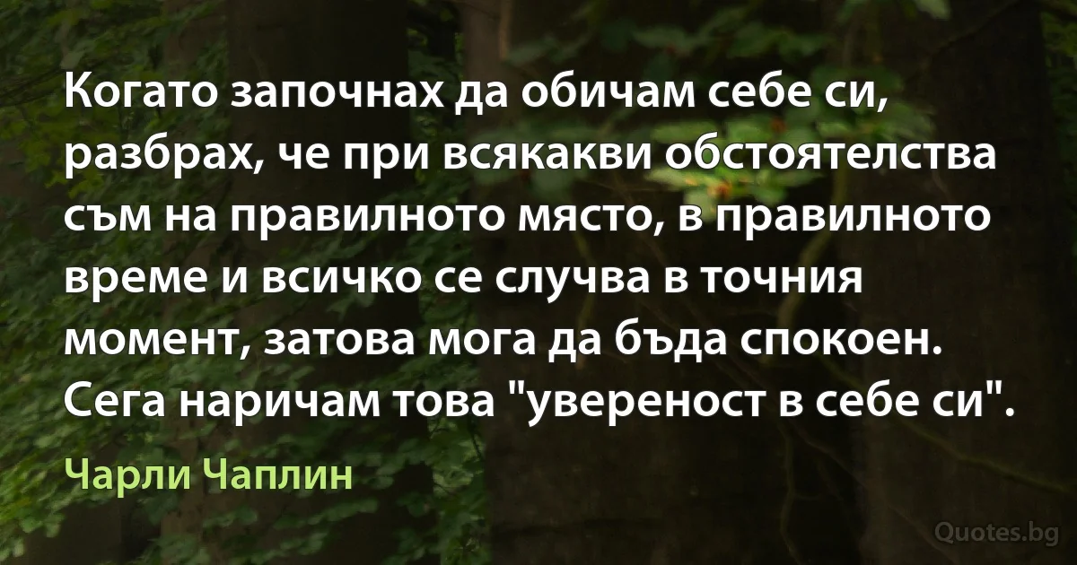 Когато започнах да обичам себе си, разбрах, че при всякакви обстоятелства съм на правилното място, в правилното време и всичко се случва в точния момент, затова мога да бъда спокоен. Сега наричам това "увереност в себе си". (Чарли Чаплин)