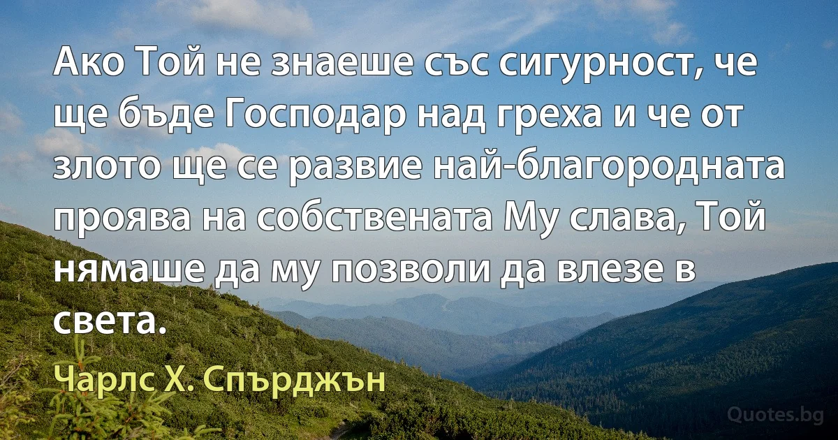 Ако Той не знаеше със сигурност, че ще бъде Господар над греха и че от злото ще се развие най-благородната проява на собствената Му слава, Той нямаше да му позволи да влезе в света. (Чарлс Х. Спърджън)