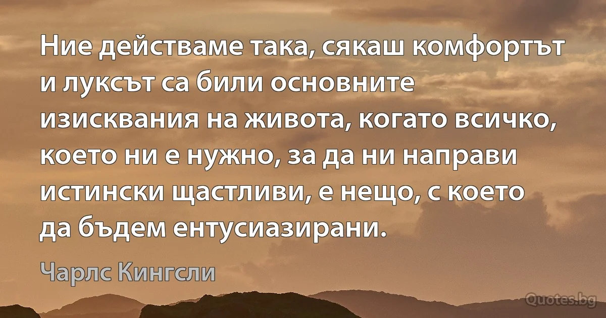 Ние действаме така, сякаш комфортът и луксът са били основните изисквания на живота, когато всичко, което ни е нужно, за да ни направи истински щастливи, е нещо, с което да бъдем ентусиазирани. (Чарлс Кингсли)