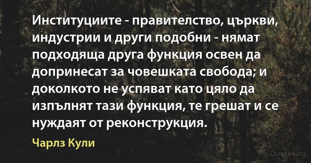 Институциите - правителство, църкви, индустрии и други подобни - нямат подходяща друга функция освен да допринесат за човешката свобода; и доколкото не успяват като цяло да изпълнят тази функция, те грешат и се нуждаят от реконструкция. (Чарлз Кули)