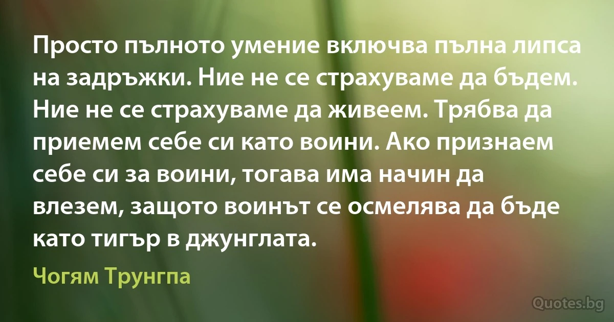 Просто пълното умение включва пълна липса на задръжки. Ние не се страхуваме да бъдем. Ние не се страхуваме да живеем. Трябва да приемем себе си като воини. Ако признаем себе си за воини, тогава има начин да влезем, защото воинът се осмелява да бъде като тигър в джунглата. (Чогям Трунгпа)