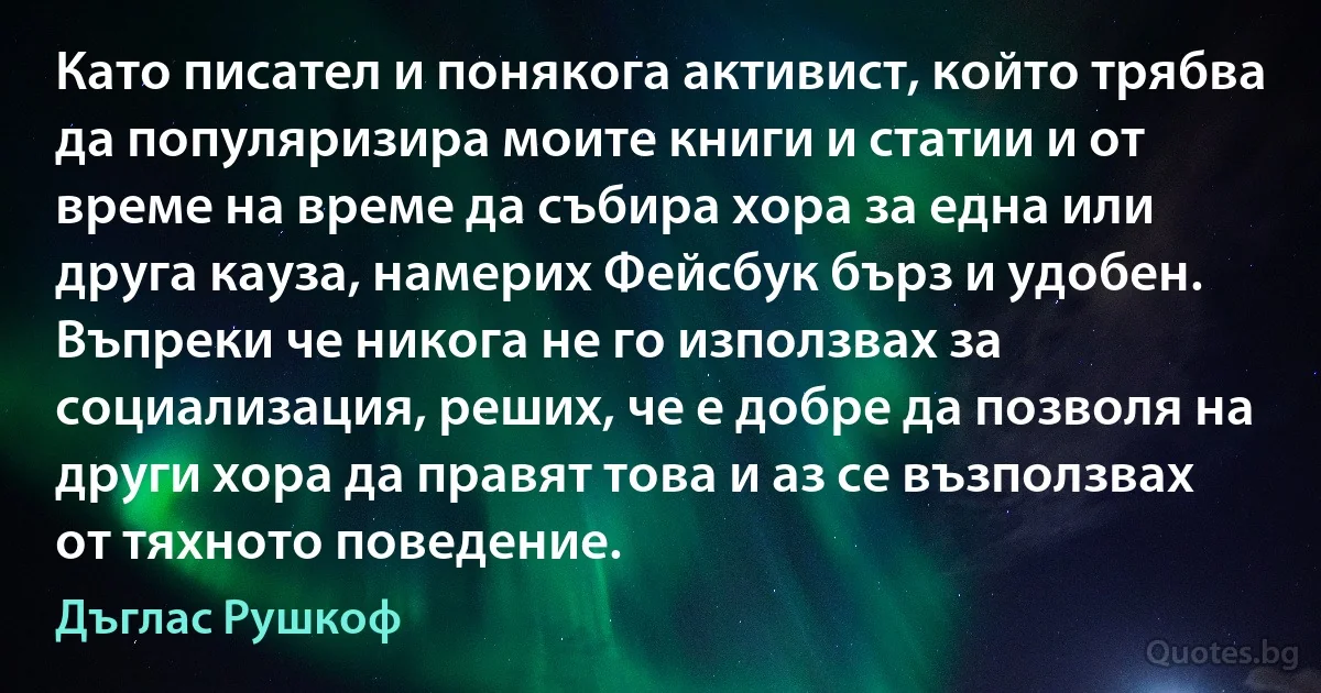 Като писател и понякога активист, който трябва да популяризира моите книги и статии и от време на време да събира хора за една или друга кауза, намерих Фейсбук бърз и удобен. Въпреки че никога не го използвах за социализация, реших, че е добре да позволя на други хора да правят това и аз се възползвах от тяхното поведение. (Дъглас Рушкоф)