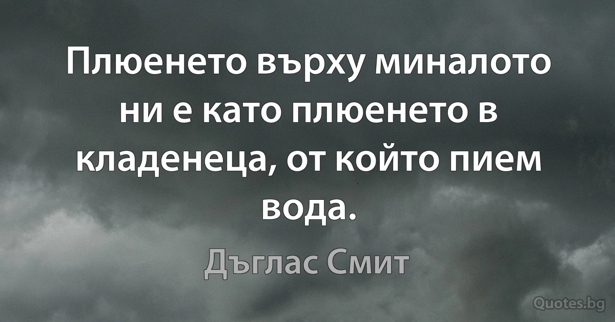 Плюенето върху миналото ни е като плюенето в кладенеца, от който пием вода. (Дъглас Смит)