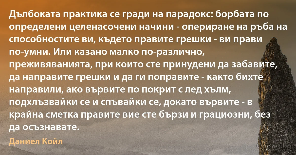 Дълбоката практика се гради на парадокс: борбата по определени целенасочени начини - опериране на ръба на способностите ви, където правите грешки - ви прави по-умни. Или казано малко по-различно, преживяванията, при които сте принудени да забавите, да направите грешки и да ги поправите - както бихте направили, ако вървите по покрит с лед хълм, подхлъзвайки се и спъвайки се, докато вървите - в крайна сметка правите вие сте бързи и грациозни, без да осъзнавате. (Даниел Койл)